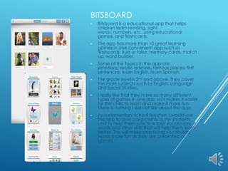 BITSBOARD
•

Bitsboard is a educational app that helps
children learn reading, sight
words, numbers, etc. using educational
games, and flashcards.

•

The app has more than 10 great learning
games in one convenient app such as
flashcards, true or false, memory cards, match
up, word builder.

•

Some of the topics in the app are
emotions, exotic animals, famous places, first
sentences, learn English, learn Spanish.

•

The grade level is 2nd and above. They cover
the main subjects such as English, Language
and Social Studies.

•

I really like that they have so many different
types of games in one app so it makes it easier
for the child to learn and make it more fun.
There is nothing I did not like about this app.

•

As a elementary school teacher, I would use
this app to give assignments to my students
and to help them practice their vocabulary
words and other skills that will help them learn
better. This will make practicing vocabulary
words more fun as they are presented in
games.

 