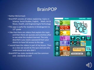 BrainPOP
• Kaitlyn McCormack
• BrainPOP consists of videos explaining topics in
Science, Social Studies, English, Math, Art &
Music, Health, and Engineering & Technology
• This app is useful for students in Kindergarten to
12th grade
• I like that there are videos that explain the topic
and then there are quizzes and activities after
to see what the student learned. The only
downfall is you need a password from your
district to have full access to the app
• I would have the videos in part of my lesson. Then
as a class we would do the quiz and see who
understood and who didn’t
• BrainPOP has state standards and the common
core standards as well

 