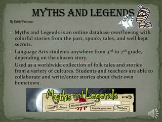 • Myths and Legends is an online database overf lowing with

colorful stories from the past, spooky tales, and well kept
secrets.
• Language Arts students anywhere from 3 rd to 7 th grade,
depending on the chosen story.
• Used as a worldwide collection of folk tales and stories
from a variety of cultures. Students and teachers are able to
collaborate and write/enter stories about their own
hometown.

 