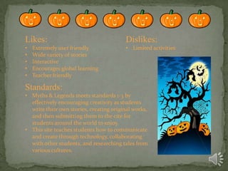 Likes:

Dislikes:

•
•
•
•
•

• Limited activities

Extremely user friendly
Wide variety of stories
Interactive
Encourages global learning
Teacher friendly

Standards:
• Myths & Legends meets standards 1-3 by
effectively encouraging creativity as students
write their own stories, creating original works,
and then submitting them to the cite for
students around the world to enjoy.
• This site teaches students how to communicate
and create through technology, collaborating
with other students, and researching tales from
various cultures.

 