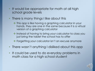 • It would be appropriate for math at all high
school grade levels
• There is many things I like about this
 This app is like having a graphing calculator in your
hands, they are one in the same because it is a virtual
version of a graphing calculator
 Instead of having to bring your calculator to class you
just bring the tablet the school has to offer
 Forgetting your calculator isn’t an excuse anymore

• There wasn’t anything I disliked about this app
• It could be used to do everyday problems in
math class for a high school student

 