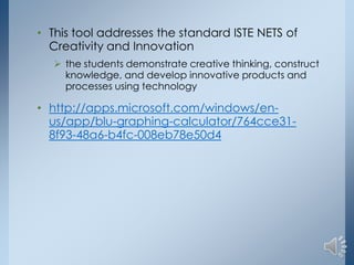 • This tool addresses the standard ISTE NETS of
Creativity and Innovation
 the students demonstrate creative thinking, construct
knowledge, and develop innovative products and
processes using technology

• http://apps.microsoft.com/windows/enus/app/blu-graphing-calculator/764cce318f93-48a6-b4fc-008eb78e50d4

 