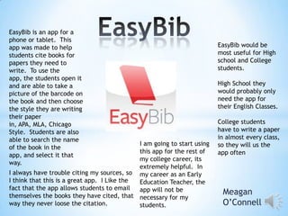 EasyBib is an app for a
phone or tablet. This
app was made to help
students cite books for
papers they need to
write. To use the
app, the students open it
and are able to take a
picture of the barcode on
the book and then choose
the style they are writing
their paper
in, APA, MLA, Chicago
Style. Students are also
able to search the name
of the book in the
app, and select it that
way.

I am going to start using
this app for the rest of
my college career, its
extremely helpful. In
I always have trouble citing my sources, so my career as an Early
I think that this is a great app. I Like the
Education Teacher, the
fact that the app allows students to email
app will not be
themselves the books they have cited, that necessary for my
way they never loose the citation.
students.

EasyBib would be
most useful for High
school and College
students.

High School they
would probably only
need the app for
their English Classes.
College students
have to write a paper
in almost every class,
so they will us the
app often

Meagan
O’Connell

 