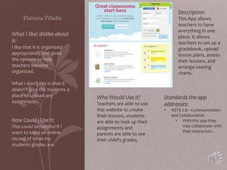 Description

Patricia Villalta

This App allows
teachers to have
everything in one
place. It allows
teachers to set up a
gradebook, upload
lesson plans, assess
their lessons, and
arrange seating
charts.

What I like/ dislike about
it:
I like that it is organized
appropriately and gives
the options to help
teachers become
organized.
What I don’t like is that it
doesn’t give the students a
place to upload any
assignments.

How Could I Use it:
This could be helpful if I
want to keep an online
record of what my
students grades are.

Who Would Use it?
Teachers are able to use
this website to create
their lessons, students
are able to look up their
assignments and
parents are able to see
their child's grades.

Standards the app
addresses:
•

NETS 2.B– Communication
and Collaboration.
• With this app they
may collaborate with
their instructors.

 