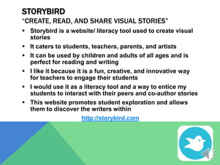STORYBIRD
“CREATE, READ, AND SHARE VISUAL STORIES”
 Storybird is a website/ literacy tool used to create visual
stories
 It caters to students, teachers, parents, and artists
 It can be used by children and adults of all ages and is
perfect for reading and writing
 I like it because it is a fun, creative, and innovative way
for teachers to engage their students
 I would use it as a literacy tool and a way to entice my
students to interact with their peers and co-author stories
 This website promotes student exploration and allows
them to discover the writers within
http://storybird.com

 