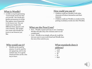 What is Wordle?
• wordle is a toy for generating
“word clouds” from text that
you provide. The clouds give
greater prominence to words
that appear more frequently
in the source text. You can
tweak your clouds with
different fonts, layouts, and
color schemes. The images
you create with Wordle are
yours to use however you
like.

Who would use it?
•

Wordle can be used by
anyone. It can be used by
any age group, and in any
content area. It is a good
cloud tool that can be a fun
way to learn.

How could you use it?
• Children could use Wordle to tell other
classmate all about themselves and their
interests
• Children could use Wordle as a study tool by
putting vocabulary words into their Wordles.

What are the Pros/Cons?
• Pros – Wordle is quick and easy to use. Creating a
Wordle will take only a few minutes and it is not
complicated.
• Cons – Wordle is too simple, all you do is add the
text you want in your word cloud and Wordle does
the rest of the work for you.

What standards does it
address?
•
•
•
•
•

1a,1b
2a,b
4b
5a
6a,b

 