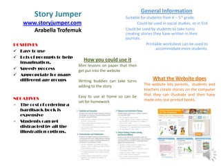 Story Jumper
www.storyjumper.com
Arabella Trofemuk
POSITIVES
 Easy to use
 Lots of prompts to help
imagination.
 Speedy process
 Appropriate for many
different age groups

NEGATIVES
× The cost of ordering a
hardback book is
expensive
× Students can get
distracted by all the
illustration options.

General Information
Suitable for students from K – 5th grade.
Could be used in social studies, or in ELA
Could be used by students to take turns
creating stories they have written in their
journals.
Printable worksheet can be used to
accommodate more students.

How you could use it
Mini lessons on paper that then
get put into the website

Writing buddies can take turns
adding to the story
Easy to use at home so can be
set for homework

What the Website does
The website lets parents, students and
teachers create stories on the computer
that they can illustrate and then have
made into real printed books.

 