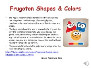 •

The App is recommended for children five and under,
teaching them the first steps of drawing figures,
matching colors and categorizing according to color and
shape.
• The best part about the app is how colorful it is and the
way the friendly avatars make you want to play the
game. I would definitely continue looking for a similar
app but with some accommodations; for example: more
shapes to draw, and being able to pass the level without
having the shape be so perfect.
• The app would be helpful to get more practice after the
lesson on shapes, colors.
https://itunes.apple.com/us/app/frugoton-shapes-colorseducation/id661075031?mt=8
Nicole Rodriguez-Baez

 