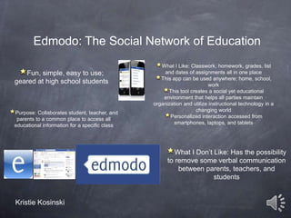 Edmodo: The Social Network of Education
Fun, simple, easy to use;
geared at high school students

Purpose: Collaborates student, teacher, and
parents to a common place to access all
educational information for a specific class

What I Like: Classwork, homework, grades, list
and dates of assignments all in one place
This app can be used anywhere; home, school,
work
This tool creates a social yet educational
environment that helps all parties maintain
organization and utilize instructional technology in a
changing world
Personalized interaction accessed from
smartphones, laptops, and tablets

What I Don’t Like: Has the possibility
to remove some verbal communication
between parents, teachers, and
students

Kristie Kosinski

 