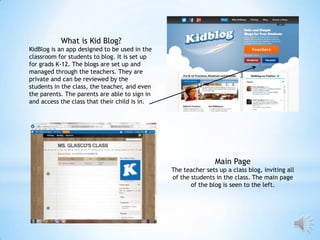 What is Kid Blog?
KidBlog is an app designed to be used in the
classroom for students to blog. It is set up
for grads K-12. The blogs are set up and
managed through the teachers. They are
private and can be reviewed by the
students in the class, the teacher, and even
the parents. The parents are able to sign in
and access the class that their child is in.

Main Page
The teacher sets up a class blog, inviting all
of the students in the class. The main page
of the blog is seen to the left.

 