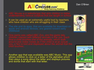 Dan O’Brien



ABC Mouse is a website/app that aids children in better
understanding various subjects that are taught in school



It can be used as an extremely useful tool by teachers
who have children who are struggling in their class



The site and its apps, that are available for download on
apple and android devices, are geared toward early
childhood



One game was called ABC Zoo, and the game lets
children interact with different animals in the zoo. Each
time a child touches one of the animals, which walk
around and make noises as if the child is at an actual
zoo, a fact is told and displayed about the animal that the
child touches.



Another app that was available was ABC Music. This app
allows children to click on a letter of the alphabet which
then plays a song about the letter and displays pictures
and words that start with that letter.

 