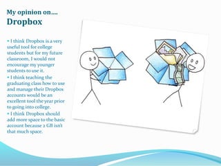 My opinion on….
Dropbox
 I think Dropbox is a very
useful tool for college
students but for my future
classroom, I would not
encourage my younger
students to use it.
 I think teaching the
graduating class how to use
and manage their Dropbox
accounts would be an
excellent tool the year prior
to going into college.
 I think Dropbox should
add more space to the basic
account because 2 GB isn’t
that much space.
 