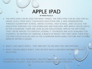APPLE IPAD
BY MARIA PULELLA
• THE APPLE IPAD CAN BE USED FOR MANY THINGS. THE APPLE IPAD CAN BE USED FOR ALL
GRADE LEVELS FROM EARLY CHILDHOOD EDUCATION (PRE-K AND KINDERGARTEN)
THROUGH ELEMENTARY SCHOOL, MIDDLE SCHOOL, HIGH SCHOOL, AND COLLEGE. FOR
EDUCATION PURPOSES YOU CAN DOWNLOAD AND PURCHASE APPS WHICH CAN BE USEFUL
IN THE CLASSROOM. THERE ARE OVER 80,000 EDUCATIONAL APPS IN THE APP STORE
THAT CAN BE APPLIED TO EVERYDAY LESSONS. E-TEXTBOOKS ARE ALSO AVAILABLE FOR
STUDENTS, SO INSTEAD OF CARRYING A BUNCH OF BOOKS THEY ONLY NEED THEIR IPAD.
THE IPAD COULD ALSO BE USED IN THE CLASSROOM WHEN USING YOUTUBE AND OTHER
WEBSITES WITHIN A LESSON.
• WHAT I LIKE ABOUT IPAD’S : THEY ARE EASY TO USE AND THEY ARE PORTABLE.
• WHAT I DISLIKE ABOUT IPAD’S: THEY DO NOT HAVE A USB DRIVE AND YOU CAN NOT
MULTITASK.
STANDARDS THIS TOOL ADDRESSES: CREATIVITY AND INNOVATION, RESEARCH AND
INFORMATION FLUENCY, AND TECHNOLOGY OPERATIONS AND CONCEPTS.
 