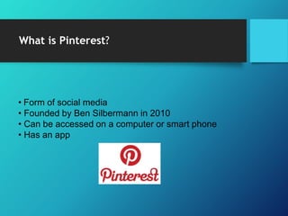 What is Pinterest?
• Form of social media
• Founded by Ben Silbermann in 2010
• Can be accessed on a computer or smart phone
• Has an app
 