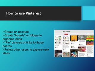 How to use Pinterest
• Create an account
• Create "boards" or folders to
organize ideas
• "Pin" pictures or links to those
boards
• Follow other users to explore new
ideas
 