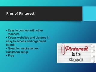 Pros of Pinterest
• Easy to connect with other
teachers
• Keeps websites and pictures in
easy to access and organized
boards
• Great for inspiration ex:
classroom setup
• Free
 