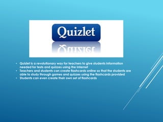 • Quizlet is a revolutionary way for teachers to give students information
needed for tests and quizzes using the Internet
• Teachers and students can create flashcards online so that the students are
able to study through games and quizzes using the flashcards provided
• Students can even create their own set of flashcards
 