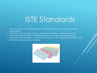 ISTE Standards
• Communication and collaboration – students and teachers create and share
study guides
• Critical thinking, problem solving, and decision making – students study and
eventually become more knowledgeable of the content they are learning
• Creativity and innovation – students make their own study guides/study stacks and
take part in games and challenges
 