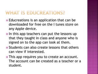  Educreations is an application that can be
downloaded for free on the I tunes store on
any Apple device.
 In this app teachers can put the lessons up
that they taught in class and anyone who is
signed on to the app can look at them.
 Students can also create lessons that others
can view if interested.
 This app requires you to create an account.
The account can be created as a teacher or a
student.
 