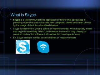 What is Skype
 Skype is a telecommunications application software what specializes in
providing video chat and voice calls from computer, tablets and smart phones
by the usage of the internet enabled devices
 Skype is based off of what is called a Freemium model, which basically means
that skype is essentially free to use however to use what they classify as
premium parts of the software that’s where the price tags show up.
 Ex. Skype credit is needed to call landlines or mobile numbers
 