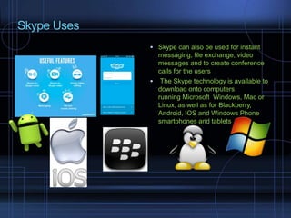 Skype Uses
 Skype can also be used for instant
messaging, file exchange, video
messages and to create conference
calls for the users
 The Skype technology is available to
download onto computers
running Microsoft Windows, Mac or
Linux, as well as for Blackberry,
Android, IOS and Windows Phone
smartphones and tablets
 