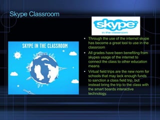 Skype Classroom
 Through the use of the internet skype
has become a great tool to use in the
classroom
 All grades have been benefiting from
skypes usage of the internet to
connect the class to other education
means
 Virtual field trips are the new norm for
schools that may lack enough funds
to sanction a class field trip, but
instead bring the trip to the class with
the smart boards interactive
technology.
 