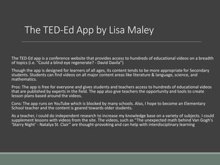 The TED-Ed App by Lisa Maley
The TED-Ed app is a conference website that provides access to hundreds of educational videos on a breadth
of topics (i.e. “Could a blind eye regenerate? - David Davila”)
Though the app is designed for learners of all ages, its content tends to be more appropriate for Secondary
students. Students can find videos on all major content areas like literature & language, science, and
mathematics.
Pros: The app is free for everyone and gives students and teachers access to hundreds of educational videos
that are published by experts in the field. The app also give teachers the opportunity and tools to create
lesson plans based around the videos.
Cons: The app runs on YouTube which is blocked by many schools. Also, I hope to become an Elementary
School teacher and the content is geared towards older students.
As a teacher, I could do independent research to increase my knowledge base on a variety of subjects. I could
supplement lessons with videos from the site. The videos, such as “The unexpected math behind Van Gogh's
‘Starry Night’ - Natalya St. Clair” are thought-provoking and can help with interdisciplinary learning
 