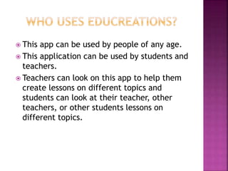  This app can be used by people of any age.
 This application can be used by students and
teachers.
 Teachers can look on this app to help them
create lessons on different topics and
students can look at their teacher, other
teachers, or other students lessons on
different topics.
 