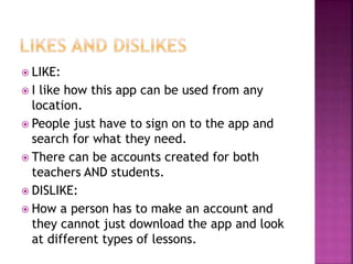  LIKE:
 I like how this app can be used from any
location.
 People just have to sign on to the app and
search for what they need.
 There can be accounts created for both
teachers AND students.
 DISLIKE:
 How a person has to make an account and
they cannot just download the app and look
at different types of lessons.
 