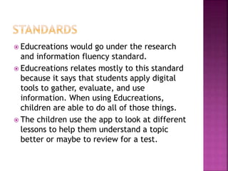  Educreations would go under the research
and information fluency standard.
 Educreations relates mostly to this standard
because it says that students apply digital
tools to gather, evaluate, and use
information. When using Educreations,
children are able to do all of those things.
 The children use the app to look at different
lessons to help them understand a topic
better or maybe to review for a test.
 