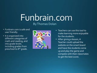 • Teachers can use this tool to
make learning more enjoyable
for the students.
• After giving a lesson,A
Teacher could upload the
website on the smart board
and have the students come
up and play the game and
compete with their classmates
to get the best score.
 