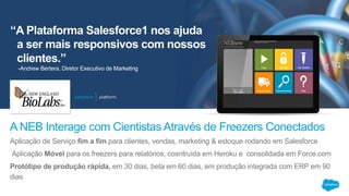 “A Plataforma Salesforce1 nos ajuda
a ser mais responsivos com nossos
clientes.”
Aplicação de Serviço fim a fim para clientes, vendas, marketing & estoque rodando em Salesforce
Aplicação Móvel para os freezers para relatórios, cosntruída em Heroku e consolidada em Force.com
Protótipo de produção rápida, em 30 dias, beta em 60 dias, em produção integrada com ERP em 90
dias
A NEB Interage com Cientistas Através de Freezers Conectados
-Andrew Bertera, Diretor Executivo de Marketing
 