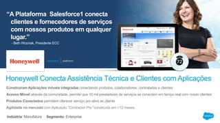 “A Plataforma Salesforce1 conecta
clientes e fornecedores de serviços
com nossos produtos em qualquer
lugar.”
Honeywell Conecta Assistência Técnica e Clientes com Aplicações
- Beth Wozniak, Presidente ECC
Construiram Aplicações móveis integradas conectando produtos, colaboradores, contratadas e clientes
Acesso Móvel através da comunidade, permite que 10 mil prestadores de serviços se conectem em tempo real com nosso clientes
Produtos Conectados permitem oferecer serviço pro ativo ao cliente
Agilidade no mercado com Aplicação “Contractor Pro “construída em <12 meses
Indústria: Manufatura Segmento: Enterprise
 