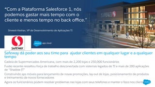 ​ “Com a Plataforma Salesforce 1, nós
podemos gastar mais tempo com o
cliente e menos tempo no back oﬃce.”
Cadeia de Supermercados Americana, com mais de 2,200 lojas e 250,000 funcionários
Fusão recente ressaltou força de trabalho desconectada com sistemas legados de TI e mais de 200 aplicações
de “Shadow IT”
Construindo aps móveis para lançamento de novas promoções, lay out de lojas, posicionamento de produtos
e treinamento de novos fornecedores
Agora os funcionários podem resolver problemas nas lojas com seus telefones e manter o foco nos clientes
Safeway dá poder aos seu time para ajudar clientes em qualquer lugar e a qualquer
tempo
Sineesh Keshav, VP de Desenvolvimento de Aplicações TI
 