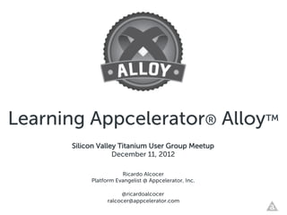 Learning Appcelerator® Alloy™
      Silicon Valley Titanium User Group Meetup
                   December 11, 2012

                      Ricardo Alcocer
           Platform Evangelist @ Appcelerator, Inc.

                      @ricardoalcocer
                 ralcocer@appcelerator.com
 