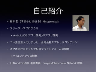 自己紹介
•

杉本 哲（すぎもと あきら） @sugimotoak

•

フリーランスプログラマ
•

Android/iOS アプリ開発,VRアプリ開発

•

つい先日法人化しました。合同会社スプレッドコンテンツ

•

スマホ向けコンテンツ配信プラットフォームの開発
•

•

VRコンテンツの開発

日本Androidの会 運営委員、Tokyo Motioncontrol Network 幹事

 