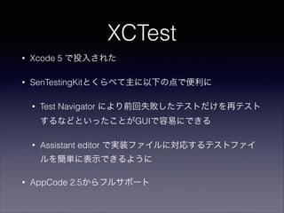 XCTest
•

Xcode 5 で投入された

•

SenTestingKitとくらべて主に以下の点で便利に
•

Test Navigator により前回失敗したテストだけを再テスト
するなどといったことがGUIで容易にできる

•

Assistant editor で実装ファイルに対応するテストファイ
ルを簡単に表示できるように

•

AppCode 2.5からフルサポート

 