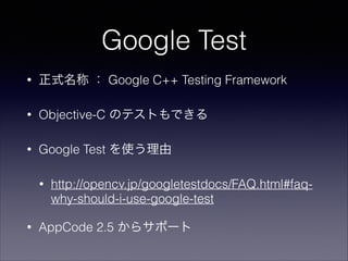 Google Test
•

正式名称 ： Google C++ Testing Framework

•

Objective-C のテストもできる

•

Google Test を使う理由
•

•

http://opencv.jp/googletestdocs/FAQ.html#faqwhy-should-i-use-google-test

AppCode 2.5 からサポート

 