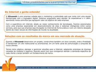 De Internet a gente entende!A Vitrusweb é uma empresa voltada para o marketing e publicidade web que conta com uma equipe familiarizada com a linguagem digital. Estamos preparados para atender às expectativas e ir além, apontando novos caminhos que agreguem valor ao objetivo de cada empresa.  Com a experiência em internet, aliada ao nosso conhecimento de tecnologias, ficamos posicionados como uma empresa especialista em desenvolvimento de sites e sistemas inteligentes entre outros serviços, para que sua empresa seja divulgada na Internet de forma prática e com um retorno desejado dentro do maior veiculo de informações do mundo na atualidade. Soluções com os resultados da marca em seu mercado de atuação.Quando a Vitrusweb desenvolve um projeto, construímos também um novo conceito, onde a finalidade é transformar um site institucional ou promocional, em um forte canal de comunicação e conquista de novos clientes.Temos como objetivo, planejar e gerenciar soluções para a Internet, adaptando empresas de diversas camadas de modelos e negócios, fazendo assim com que consigamos atender a demanda especifica de cada cliente criando também um fortalecimento da marca.