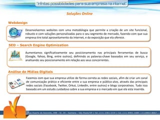 Soluções OnlineWebdesignDesenvolvemos websites com uma metodologia que permite a criação de um site funcional, robusto e com soluções personalizadas para o seu segmento de mercado, fazendo com que sua empresa tire total aproveitamento da internet, e da exposição que ela oferece.SEO – Search EngineOptimizationAumentamos significativamente seu posicionamento nas principais ferramentas de busca (Google, Yahoo, Bing, entre outros), definindo as palavras-chave baseados em seu serviço, e analisando seu posicionamento em relação aos seus concorrentes.Análise de Mídias DigitaisFazemos com que sua empresa utilize de forma correta as redes sociais, afim de criar um canal de comunicação prático e eficiente entre a sua empresa e público-alvo, através das principais redes sociais (Facebook, Twitter, Orkut, LinkedIn, entre outros) e blogs corporativos. Tudo isso baseado em um estudo cuidadoso sobre a sua empresa e o mercado em que ela esta inserida.