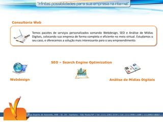Consultoria WebTemos pacotes de serviços personalizados somando Webdesign, SEO e Análise de Mídias Digitais, colocando sua empresa de forma completa e eficiente no meio virtual. Estudamos o seu caso, e oferecemos a solução mais interessante para o seu empreendimento.SEO – Search EngineOptimizationWebdesignAnálise de Mídias Digitais