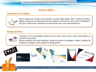Soluções Offline:Laboratório de IdeiasTemos pacotes de serviços personalizados somando Web design, SEO e Análise de Mídias Digitais, colocando sua empresa de forma completa e eficiente no meio virtual. Estudamos o seu caso, e oferecemos a solução mais interessante para o seu empreendimento.Design GráficoO design é a forma estratégica onde são construídas marcas fortes e bem posicionadas na mente do consumidor.Nossos trabalhos vão desde logotipos, design de rótulos e embalagens, folders, catálogo de produtos ou qualquer outra solução em design gráfico.