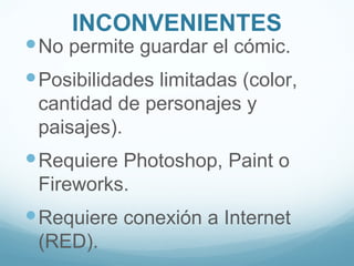 INCONVENIENTES
 No permite guardar el cómic.
 Posibilidades limitadas (color,
 cantidad de personajes y
 paisajes).
 Requiere Photoshop, Paint o
 Fireworks.
 Requiere conexión a Internet
 (RED).
 