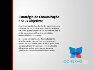 Estratégia de Comunicação e seus ObjetivosPara atingir os objetivos do cliente, o primeiro ponto foi pensar em um nome atrativo para o novo portal, um nome que deixasse claro seu aspecto inovador e, ainda, passasse uma ideia de proximidade e conectividade com o usuário. Já a marca,  uma conjunção de uma borboleta (transformação) com um livro (conhecimento), buscou em suas cores e forma mostrar que o portal que os usuários iriam conhecer seria totalmente diferente do antigo, assim como a forma de aprendizado seria muito mais divertida e leve.