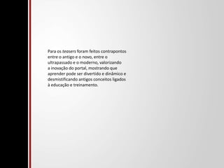 Para os teasers foram feitos contrapontos entre o antigo e o novo, entre o ultrapassado e o moderno, valorizando a inovação do portal, mostrando que aprender pode ser divertido e dinâmico e desmistificando antigos conceitos ligados à educação e treinamento. 