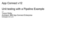 App Connect v12
Unit testing with a Pipeline Example
—
Trevor Dolby
Architect, IBM App Connect Enterprise
tdolby@uk.ibm.com
 