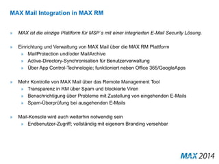 MAX Mail Integration in MAX RM 
» MAX ist die einzige Plattform für MSP´s mit einer integrierten E-Mail Security Lösung. 
» Einrichtung und Verwaltung von MAX Mail über die MAX RM Plattform 
» MailProtection und/oder MailArchive 
» Active-Directory-Synchronisation für Benutzerverwaltung 
» Über App Control-Technologie; funktioniert neben Office 365/GoogleApps 
» Mehr Kontrolle von MAX Mail über das Remote Management Tool 
» Transparenz in RM über Spam und blockierte Viren 
» Benachrichtigung über Probleme mit Zustellung von eingehenden E-Mails 
» Spam-Überprüfung bei ausgehenden E-Mails 
» Mail-Konsole wird auch weiterhin notwendig sein 
» Endbenutzer-Zugriff; vollständig mit eigenem Branding versehbar 
 