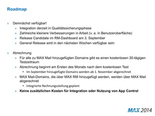 Roadmap 
» Demnächst verfügbar! 
» Integration derzeit in Qualitätssicherungsphase 
» Zahlreiche kleinere Verbesserungen in Arbeit (v. a. in Benutzeroberfläche) 
» Release Candidate im RM-Dashboard am 3. September 
» General Release wird in den nächsten Wochen verfügbar sein 
» Abrechnung 
» Für alle zu MAX Mail hinzugefügten Domains gibt es einen kostenlosen 30-tägigen 
Testzeitraum 
» Abrechnung beginnt am Ersten des Monats nach dem kostenlosen Test 
• Im September hinzugefügte Domains werden ab 1. November abgerechnet 
» MAX Mail-Domains, die über MAX RM hinzugefügt werden, werden über MAX Mail 
abgerechnet 
• Integrierte Rechnungsstellung geplant 
» Keine zusätzlichen Kosten für Integration oder Nutzung von App Control 
 