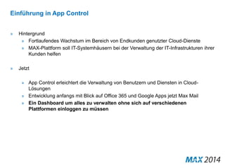 Einführung in App Control 
» Hintergrund 
» Fortlaufendes Wachstum im Bereich von Endkunden genutzter Cloud-Dienste 
» MAX-Plattform soll IT-Systemhäusern bei der Verwaltung der IT-Infrastrukturen ihrer 
Kunden helfen 
» Jetzt 
» App Control erleichtert die Verwaltung von Benutzern und Diensten in Cloud- 
Lösungen 
» Entwicklung anfangs mit Blick auf Office 365 und Google Apps jetzt Max Mail 
» Ein Dashboard um alles zu verwalten ohne sich auf verschiedenen 
Plattformen einloggen zu müssen 
 