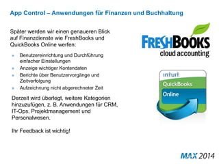 App Control – Anwendungen für Finanzen und Buchhaltung 
Später werden wir einen genaueren Blick 
auf Finanzdienste wie FreshBooks und 
QuickBooks Online werfen: 
» Benutzereinrichtung und Durchführung 
einfacher Einstellungen 
» Anzeige wichtiger Kontendaten 
» Berichte über Benutzervorgänge und 
Zeitverfolgung 
» Aufzeichnung nicht abgerechneter Zeit 
Derzeit wird überlegt, weitere Kategorien 
hinzuzufügen, z. B. Anwendungen für CRM, 
IT-Ops, Projektmanagement und 
Personalwesen. 
Ihr Feedback ist wichtig! 
 